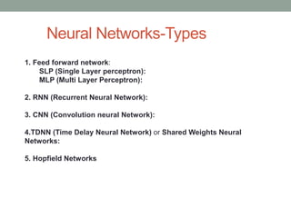 Neural Networks-Types
1. Feed forward network:
SLP (Single Layer perceptron):
MLP (Multi Layer Perceptron):
2. RNN (Recurrent Neural Network):
3. CNN (Convolution neural Network):
4.TDNN (Time Delay Neural Network) or Shared Weights Neural
Networks:
5. Hopfield Networks
 