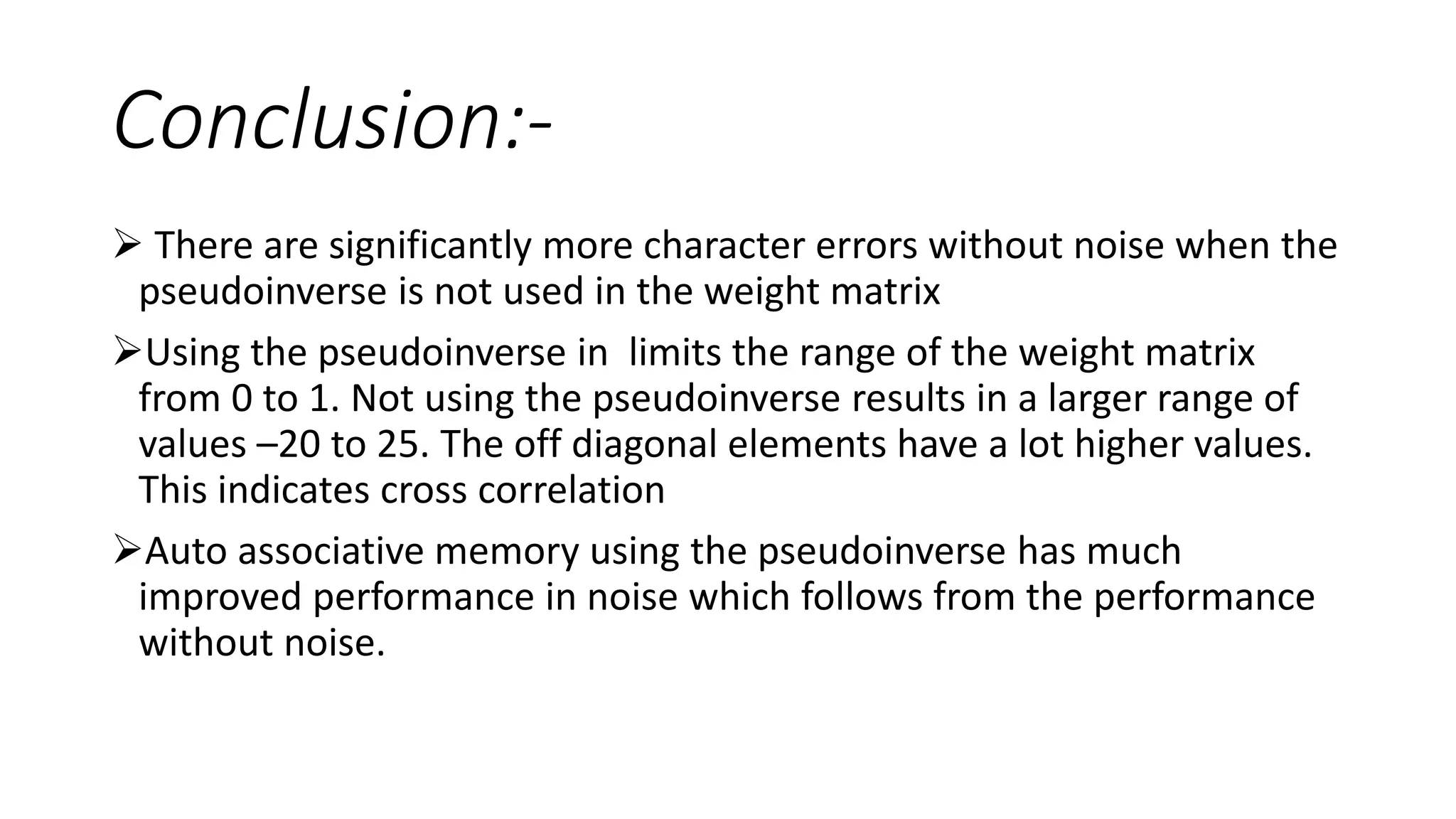 Conclusion:-
 There are significantly more character errors without noise when the
pseudoinverse is not used in the weight matrix
Using the pseudoinverse in limits the range of the weight matrix
from 0 to 1. Not using the pseudoinverse results in a larger range of
values –20 to 25. The off diagonal elements have a lot higher values.
This indicates cross correlation
Auto associative memory using the pseudoinverse has much
improved performance in noise which follows from the performance
without noise.
 