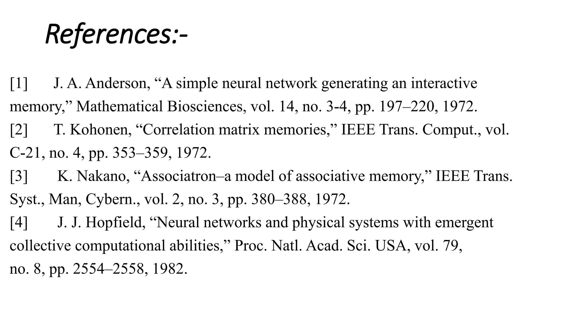 References:-
[1] J. A. Anderson, “A simple neural network generating an interactive
memory,” Mathematical Biosciences, vol. 14, no. 3-4, pp. 197–220, 1972.
[2] T. Kohonen, “Correlation matrix memories,” IEEE Trans. Comput., vol.
C-21, no. 4, pp. 353–359, 1972.
[3] K. Nakano, “Associatron–a model of associative memory,” IEEE Trans.
Syst., Man, Cybern., vol. 2, no. 3, pp. 380–388, 1972.
[4] J. J. Hopfield, “Neural networks and physical systems with emergent
collective computational abilities,” Proc. Natl. Acad. Sci. USA, vol. 79,
no. 8, pp. 2554–2558, 1982.
 