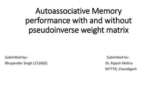 Autoassociative Memory
performance with and without
pseudoinverse weight matrix
Submitted by:- Submitted to:-
Bhupender Singh (151602) Dr. Rajesh Mehra
NITTTR, Chandigarh
 
