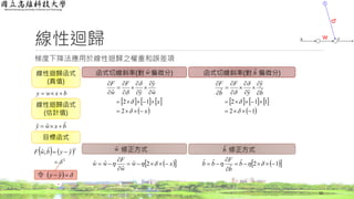 線性迴歸
梯度下降法應用於線性迴歸之權重和誤差項
16
bxwy 
線性迴歸函式
(真值)
bxwy ˆˆˆ 
   
2
2
ˆˆ,ˆ

 yybwF
函式切線斜率(對 偏微分) 函式切線斜率(對 偏微分)
線性迴歸函式
(估計值)
目標函式
wˆ bˆ
修正方式 修正方式wˆ bˆ
  xw
w
F
ww 


  2ˆ
ˆ
ˆˆ   12ˆ
ˆ
ˆˆ 


  b
b
F
bb
     
 x
x
w
y
y
F
w
F

















2
12
ˆ
ˆ
ˆˆ
令    yy ˆ
     
 12
112
ˆ
ˆ
ˆˆ
















 b
y
y
F
b
F
w
 
