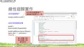 線性迴歸實作
#設定亂數種子
numpy.random.seed(0)
#設定神經網路結構
model =
keras.models.Sequential()
model.add(keras.layers.Dense(1,
input_dim = 1, activation =
'linear'))
23
輸入參數: 1個,
輸出參數: 1個,
線性函式
設定固定的亂數種子，
讓權重初始值可以一致
 