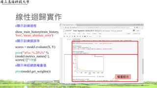 線性迴歸實作
#顯示訓練過程
show_train_history(train_history,
'loss', 'mean_absolute_error')
#顯示訓練錯誤率
scores = model.evaluate(X, Y)
print("n%s: %.2f%%" %
(model.metrics_names[1],
scores[1]*100))
#顯示神經網路權重值
print(model.get_weights())
27
權重組合
 