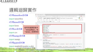 邏輯迴歸實作
#引用tensorflow函式庫
import tensorflow
#引用keras函式庫
import keras
#引用csv函式庫
import csv
#引用numpy函式庫
import numpy
#引用pyplot函式庫
import matplotlib.pyplot as plot
32
使用深度學習套件
「tensorflow」和
「keras」訓練模型
 