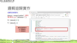 邏輯迴歸實作
#讀取訓練資料
dataset = numpy.loadtxt("../資料
集/案例1.csv", delimiter=",")
X = dataset[:,0:1]
Y = dataset[:,1]
33
讀取訓練資料
X: 1個維度
Y: 1個維度
 