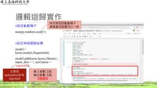邏輯迴歸實作
#設定亂數種子
numpy.random.seed(0)
#設定神經網路結構
model =
keras.models.Sequential()
model.add(keras.layers.Dense(1,
input_dim = 1, activation =
'sigmoid'))
34
輸入參數: 1個,
輸出參數: 1個,
S型函式
設定固定的亂數種子，
讓權重初始值可以一致
主要把
activation改為
sigmoid
 