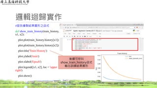 邏輯迴歸實作
#宣告繪製結果圖形之函式
def show_train_history(train_history,
x1, x2):
plot.plot(train_history.history[x1])
plot.plot(train_history.history[x2])
plot.title('Train History')
plot.ylabel('train')
plot.xlabel('Epoch')
plot.legend([x1, x2], loc = 'upper
right')
plot.show()
36
後續可呼叫
show_train_history函式
輸出訓練結果圖形
 