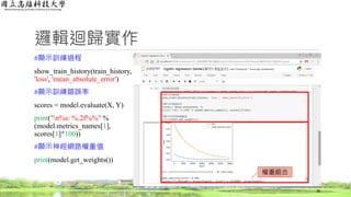 邏輯迴歸實作
#顯示訓練過程
show_train_history(train_history,
'loss', 'mean_absolute_error')
#顯示訓練錯誤率
scores = model.evaluate(X, Y)
print("n%s: %.2f%%" %
(model.metrics_names[1],
scores[1]*100))
#顯示神經網路權重值
print(model.get_weights())
38
權重組合
 