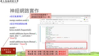 神經網路實作
#設定亂數種子
numpy.random.seed(0)
#設定神經網路結構
model =
keras.models.Sequential()
model.add(keras.layers.Dense(1,
input_dim = 1, activation =
'linear'))
model.add(keras.layers.Dense(1,
activation = 'linear'))
52
設定固定的亂數種子，
讓權重初始值可以一致
主要多加入一層
隱藏層 輸入層: 輸入參數: 1個, 輸出參數: 1個, 線性函式
隱藏層: 輸入參數: 1個, 輸出參數: 1個, 線性函式
 