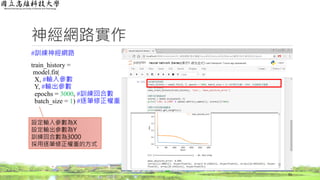 神經網路實作
#訓練神經網路
train_history =
model.fit(
X, #輸入參數
Y, #輸出參數
epochs = 3000, #訓練回合數
batch_size = 1) #逐筆修正權重
55
設定輸入參數為X
設定輸出參數為Y
訓練回合數為3000
採用逐筆修正權重的方式
 