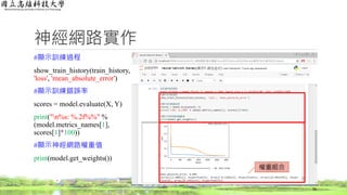 神經網路實作
#顯示訓練過程
show_train_history(train_history,
'loss', 'mean_absolute_error')
#顯示訓練錯誤率
scores = model.evaluate(X, Y)
print("n%s: %.2f%%" %
(model.metrics_names[1],
scores[1]*100))
#顯示神經網路權重值
print(model.get_weights())
56
權重組合
 