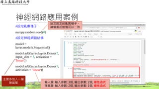 神經網路應用案例
#設定亂數種子
numpy.random.seed(0)
#設定神經網路結構
model =
keras.models.Sequential()
model.add(keras.layers.Dense(2,
input_dim = 3, activation =
'linear'))
model.add(keras.layers.Dense(1,
activation = 'linear'))
64
設定固定的亂數種子，
讓權重初始值可以一致
主要多加入一層
隱藏層 輸入層: 輸入參數: 3個, 輸出參數: 2個, 線性函式
隱藏層: 輸入參數: 2個, 輸出參數: 1個, 線性函式
 