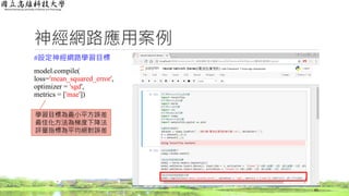 神經網路應用案例
#設定神經網路學習目標
model.compile(
loss='mean_squared_error',
optimizer = 'sgd',
metrics = ['mae'])
65
學習目標為最小平方誤差
最佳化方法為梯度下降法
評量指標為平均絕對誤差
 