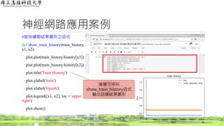 神經網路應用案例
#宣告繪製結果圖形之函式
def show_train_history(train_history,
x1, x2):
plot.plot(train_history.history[x1])
plot.plot(train_history.history[x2])
plot.title('Train History')
plot.ylabel('train')
plot.xlabel('Epoch')
plot.legend([x1, x2], loc = 'upper
right')
plot.show()
66
後續可呼叫
show_train_history函式
輸出訓練結果圖形
 