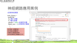 神經網路應用案例
#訓練神經網路
train_history =
model.fit(
X, #輸入參數
Y, #輸出參數
epochs = 3000, #訓練回合數
batch_size = 1) #逐筆修正權重
67
設定輸入參數為X
設定輸出參數為Y
訓練回合數為3000
採用逐筆修正權重的方式
 