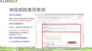 神經網路應用案例
#顯示訓練過程
show_train_history(train_history,
'loss', 'mean_absolute_error')
#顯示訓練錯誤率
scores = model.evaluate(X, Y)
print("n%s: %.2f%%" %
(model.metrics_names[1],
scores[1]*100))
#顯示神經網路權重值
print(model.get_weights())
68
權重組合
 