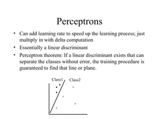 Perceptrons
• Can add learning rate to speed up the learning process; just
multiply in with delta computation
• Essentially a linear discriminant
• Perceptron theorem: If a linear discriminant exists that can
separate the classes without error, the training procedure is
guaranteed to find that line or plane.
Class1 Class2
 