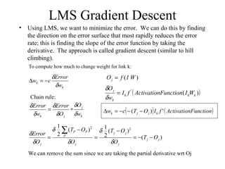LMS Gradient Descent
• Using LMS, we want to minimize the error. We can do this by finding
the direction on the error surface that most rapidly reduces the error
rate; this is finding the slope of the error function by taking the
derivative. The approach is called gradient descent (similar to hill
climbing).
k
k
w
Error
cw
δ
δ
−=∆
To compute how much to change weight for link k:
k
j
jk w
O
O
Error
w
Error
δ
δ
δ
δ
δ
δ
∗=
Chain rule:
)(
)(
2
1)(
2
1 22
jj
j
jj
j
P
PP
j
OT
O
OT
O
OT
O
Error
−−=
−
=
−
=
∑
δ
δ
δ
δ
δ
δ
We can remove the sum since we are taking the partial derivative wrt Oj
( ))('
kkk
k
j
WIFunctionActivationfI
w
O
=
δ
δ
( ) ( )FunctionActivationfIOTcw kjjk ')( −−−=∆
)( WIfOj =
 
