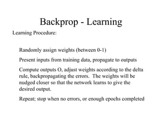 Backprop - Learning
Learning Procedure:
Randomly assign weights (between 0-1)
Present inputs from training data, propagate to outputs
Compute outputs O, adjust weights according to the delta
rule, backpropagating the errors. The weights will be
nudged closer so that the network learns to give the
desired output.
Repeat; stop when no errors, or enough epochs completed
 
