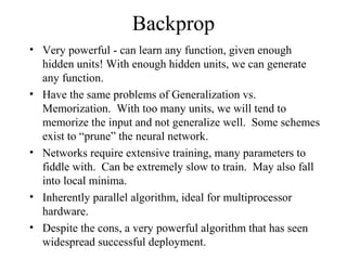 Backprop
• Very powerful - can learn any function, given enough
hidden units! With enough hidden units, we can generate
any function.
• Have the same problems of Generalization vs.
Memorization. With too many units, we will tend to
memorize the input and not generalize well. Some schemes
exist to “prune” the neural network.
• Networks require extensive training, many parameters to
fiddle with. Can be extremely slow to train. May also fall
into local minima.
• Inherently parallel algorithm, ideal for multiprocessor
hardware.
• Despite the cons, a very powerful algorithm that has seen
widespread successful deployment.
 