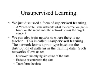 Unsupervised Learning
• We just discussed a form of supervised learning
– A “teacher” tells the network what the correct output is
based on the input until the network learns the target
concept
• We can also train networks where there is no
teacher. This is called unsupervised learning.
The network learns a prototype based on the
distribution of patterns in the training data. Such
networks allow us to:
– Discover underlying structure of the data
– Encode or compress the data
– Transform the data
 
