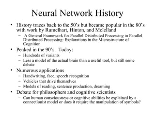Neural Network History
• History traces back to the 50’s but became popular in the 80’s
with work by Rumelhart, Hinton, and Mclelland
– A General Framework for Parallel Distributed Processing in Parallel
Distributed Processing: Explorations in the Microstructure of
Cognition
• Peaked in the 90’s. Today:
– Hundreds of variants
– Less a model of the actual brain than a useful tool, but still some
debate
• Numerous applications
– Handwriting, face, speech recognition
– Vehicles that drive themselves
– Models of reading, sentence production, dreaming
• Debate for philosophers and cognitive scientists
– Can human consciousness or cognitive abilities be explained by a
connectionist model or does it require the manipulation of symbols?
 