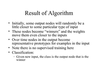 Result of Algorithm
• Initially, some output nodes will randomly be a
little closer to some particular type of input
• These nodes become “winners” and the weights
move them even closer to the inputs
• Over time nodes in the output become
representative prototypes for examples in the input
• Note there is no supervised training here
• Classification:
– Given new input, the class is the output node that is the
winner
 