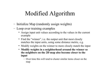 Modified Algorithm
– Initialize Map (randomly assign weights)
– Loop over training examples
• Assign input unit values according to the values in the current
example
• Find the “winner”, i.e. the output unit that most closely
matches the input units, using some distance metric, e.g.
• Modify weights on the winner to more closely match the input
• Modify weights in a neighborhood around the winner so
the neighbors on the 2D map also become closer to the
input
– Over time this will tend to cluster similar items closer on the
map
 