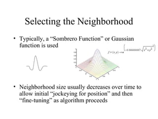 Selecting the Neighborhood
• Typically, a “Sombrero Function” or Gaussian
function is used
• Neighborhood size usually decreases over time to
allow initial “jockeying for position” and then
“fine-tuning” as algorithm proceeds
 