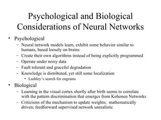 Psychological and Biological
Considerations of Neural Networks
• Psychological
– Neural network models learn, exhibit some behavior similar to
humans, based loosely on brains
– Create their own algorithms instead of being explicitly programmed
– Operate under noisy data
– Fault tolerant and graceful degradation
– Knowledge is distributed, yet still some localization
• Lashley’s search for engrams
• Biological
– Learning in the visual cortex shortly after birth seems to correlate
with the pattern discrimination that emerges from Kohonen Networks
– Criticisms of the mechanism to update weights; mathematically
driven; feedforward supervised network unrealistic
 