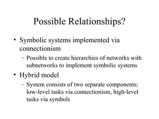Possible Relationships?
• Symbolic systems implemented via
connectionism
– Possible to create hierarchies of networks with
subnetworks to implement symbolic systems
• Hybrid model
– System consists of two separate components;
low-level tasks via connectionism, high-level
tasks via symbols
 