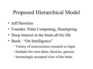 Proposed Hierarchical Model
• Jeff Hawkins
• Founder: Palm Computing, Handspring
• Deep interest in the brain all his life
• Book: “On Intelligence”
– Variety of neuroscience research as input
– Includes his own ideas, theories, guesses
– Increasingly accepted view of the brain
 