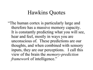 Hawkins Quotes
“The human cortex is particularly large and
therefore has a massive memory capacity.
It is constantly predicting what you will see,
hear and feel, mostly in ways you are
unconscious of. These predictions are our
thoughts, and when combined with sensory
inputs, they are our perceptions. I call this
view of the brain the memory-prediction
framework of intelligence.”
 