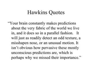 Hawkins Quotes
“Your brain constantly makes predictions
about the very fabric of the world we live
in, and it does so in a parallel fashion. It
will just as readily detect an odd texture, a
misshapen nose, or an unusual motion. It
isn’t obvious how pervasive these mostly
unconscious predictions are, which is
perhaps why we missed their importance.”
 