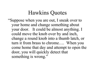 Hawkins Quotes
“Suppose when you are out, I sneak over to
your home and change something about
your door. It could be almost anything. I
could move the knob over by and inch,
change a round knob into a thumb latch, or
turn it from brass to chrome…. When you
come home that day and attempt to open the
door, you will quickly detect that
something is wrong.”
 