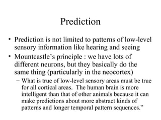 Prediction
• Prediction is not limited to patterns of low-level
sensory information like hearing and seeing
• Mountcastle’s principle : we have lots of
different neurons, but they basically do the
same thing (particularly in the neocortex)
– What is true of low-level sensory areas must be true
for all cortical areas. The human brain is more
intelligent than that of other animals because it can
make predictions about more abstract kinds of
patterns and longer temporal pattern sequences.”
 