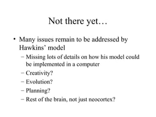Not there yet…
• Many issues remain to be addressed by
Hawkins’ model
– Missing lots of details on how his model could
be implemented in a computer
– Creativity?
– Evolution?
– Planning?
– Rest of the brain, not just neocortex?
 
