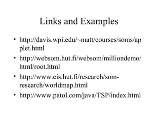 Links and Examples
• http://davis.wpi.edu/~matt/courses/soms/ap
plet.html
• http://websom.hut.fi/websom/milliondemo/
html/root.html
• http://www.cis.hut.fi/research/som-
research/worldmap.html
• http://www.patol.com/java/TSP/index.html
 