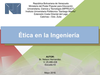 República Bolivariana de Venezuela
Ministerio del Poder Popular para Educación
Universitaria, Ciencia y Tecnología (MPPEUCT)
Instituto Universitario Politécnico “Santiago Mariño”
Extensión Costa Oriental del Lago
Cabimas – Edo. Zulia
Ética en la Ingeniería
AUTOR:
Br. Nelson Hernandez.
V- 25.486.438
Escuela 43
Mayo 2018.
 