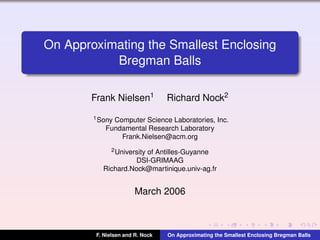 On Approximating the Smallest Enclosing
Bregman Balls
Frank Nielsen1

Richard Nock2

1 Sony

Computer Science Laboratories, Inc.
Fundamental Research Laboratory
Frank.Nielsen@acm.org
2 University

of Antilles-Guyanne
DSI-GRIMAAG
Richard.Nock@martinique.univ-ag.fr

March 2006

F. Nielsen and R. Nock

On Approximating the Smallest Enclosing Bregman Balls

 