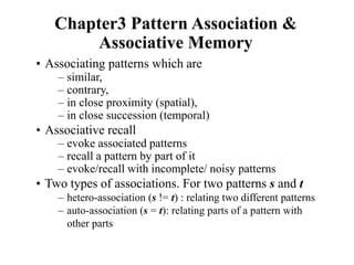Chapter3 Pattern Association &
Associative Memory
• Associating patterns which are
– similar,
– contrary,
– in close proximity (spatial),
– in close succession (temporal)
• Associative recall
– evoke associated patterns
– recall a pattern by part of it
– evoke/recall with incomplete/ noisy patterns
• Two types of associations. For two patterns s and t
– hetero-association (s != t) : relating two different patterns
– auto-association (s = t): relating parts of a pattern with
other parts
 