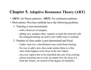 Chapter 5. Adaptive Resonance Theory (ART)
• ART1: for binary patterns; ART2: for continuous patterns
• Motivations: Previous methods have the following problem:
1. Training is non-incremental:
– with a fixed set of samples,
– adding new samples often requires re-train the network with
the enlarged training set until a new stable state is reached.
2. Number of class nodes is pre-determined and fixed.
– Under- and over- classification may result from training
– No way to add a new class node (unless these is a free
class node happens to be close to the new input).
– Any new input x has to be classified into one of an existing
classes (causing one to win), no matter how far away x is
from the winner. no control of the degree of similarity.
 