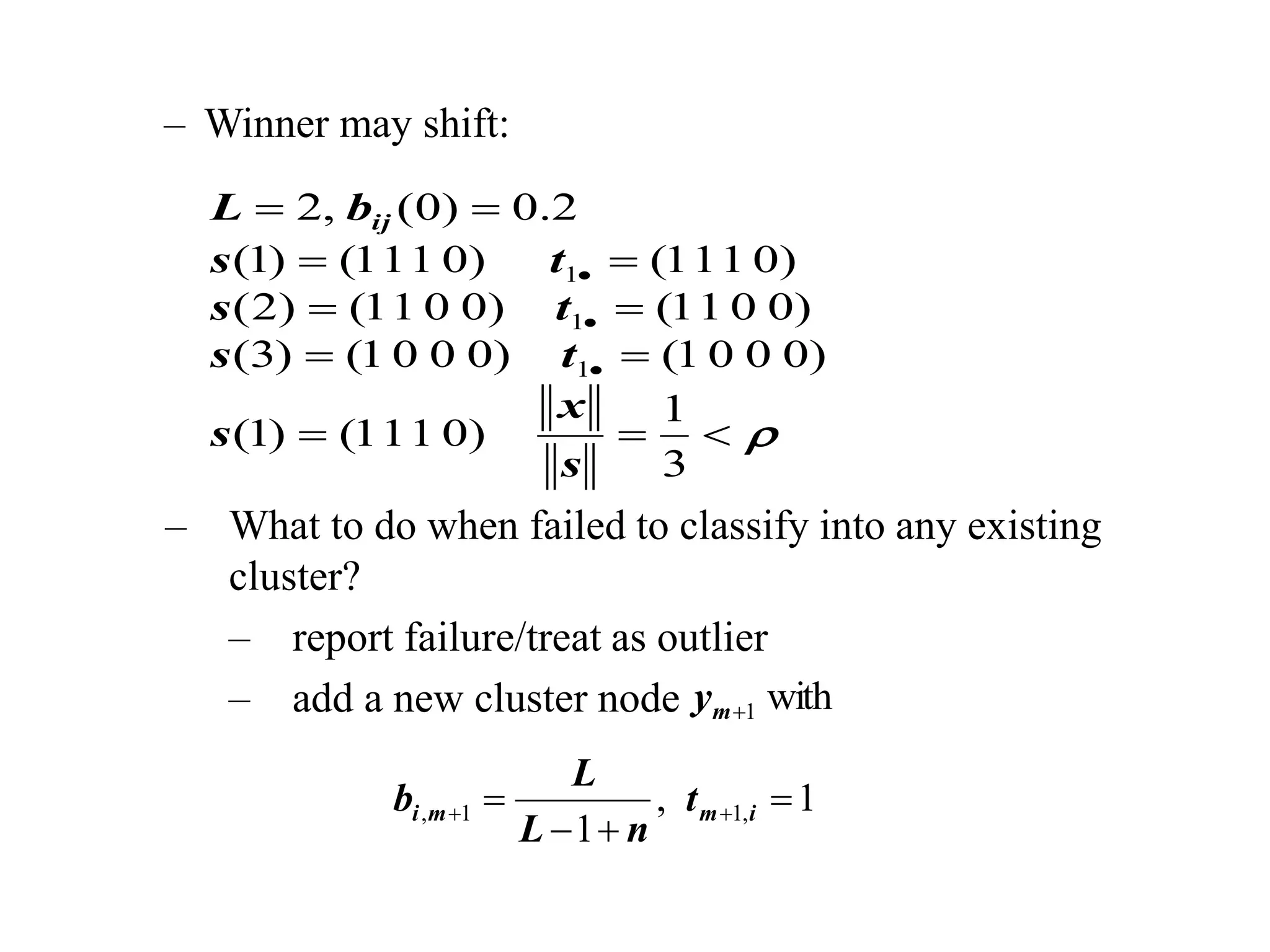 – Winner may shift:















3
1
)
0
1
1
1
(
)
1
(
)
0
0
0
1
(
)
0
0
0
1
(
)
3
(
)
0
0
1
1
(
)
0
0
1
1
(
)
2
(
)
0
1
1
1
(
)
0
1
1
1
(
)
1
(
2
.
0
)
0
(
,
2
1
1
1
s
x
s
t
s
t
s
t
s
b
L ij
– What to do when failed to classify into any existing
cluster?
– report failure/treat as outlier
– add a new cluster node
1
,
1
,
1
1
, 


 
 i
m
m
i t
n
L
L
b
with
1

m
y
 