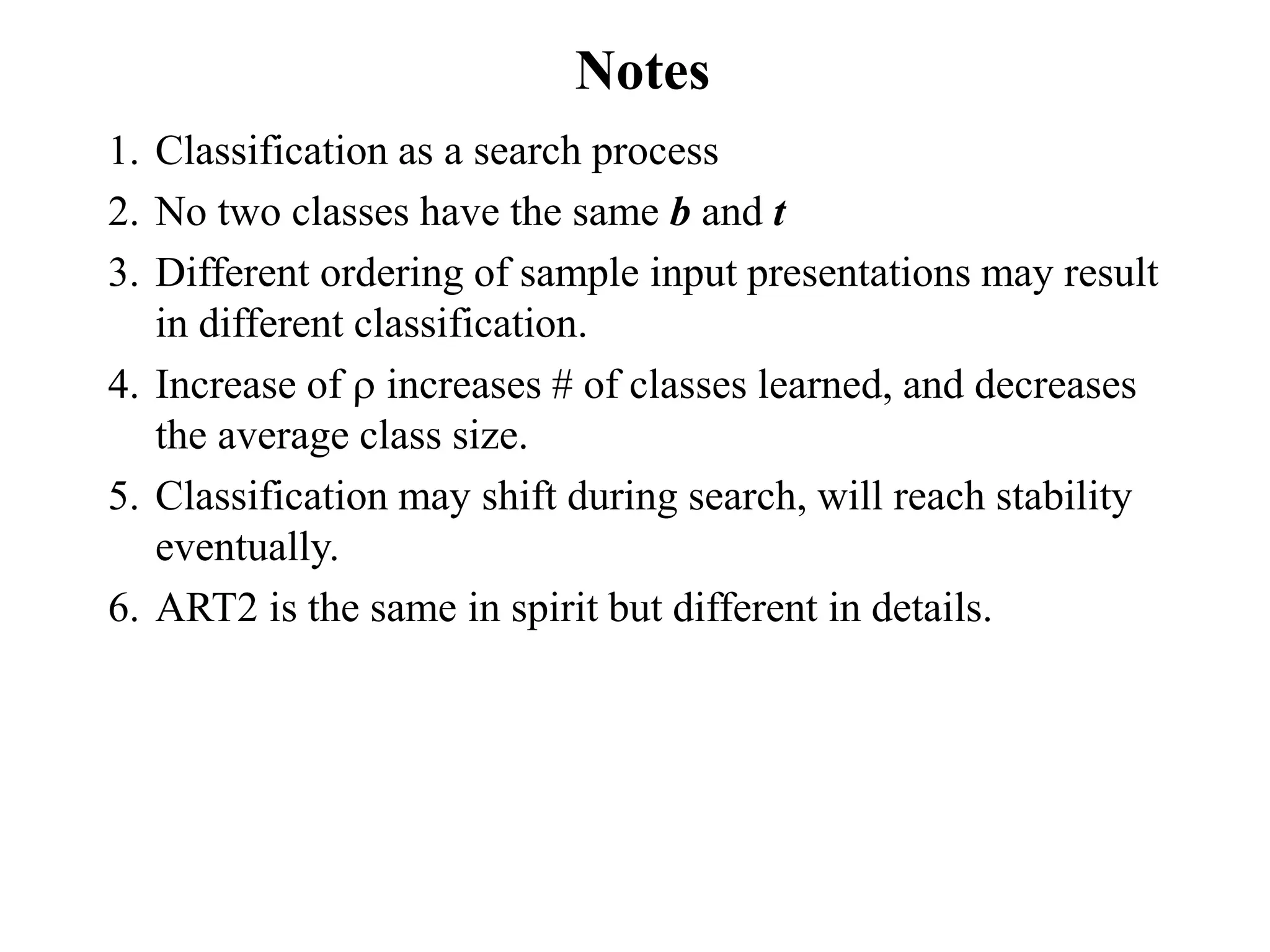 Notes
1. Classification as a search process
2. No two classes have the same b and t
3. Different ordering of sample input presentations may result
in different classification.
4. Increase of  increases # of classes learned, and decreases
the average class size.
5. Classification may shift during search, will reach stability
eventually.
6. ART2 is the same in spirit but different in details.
 