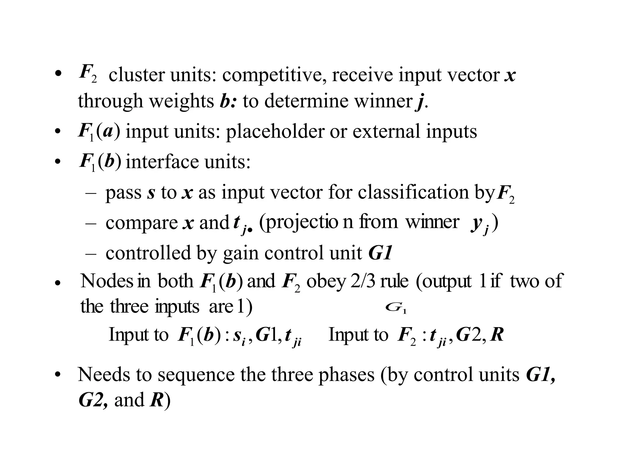 • cluster units: competitive, receive input vector x
through weights b: to determine winner j.
• input units: placeholder or external inputs
• interface units:
– pass s to x as input vector for classification by
– compare x and
– controlled by gain control unit G1
•
• Needs to sequence the three phases (by control units G1,
G2, and R)
2
F
)
winner
from
n
(projectio j
j y
t 
1
G
)
(
1 a
F
)
(
1 b
F
2
F
1)
are
inputs
three
the
of
two
if
1
(output
rule
2/3
obey
and
)
(
both
in
Nodes 2
1 F
b
F
R
G
t
F
t
G
s
b
F ji
ji
i ,
2
,
:
Input to
,
1
,
:
)
(
Input to 2
1
 