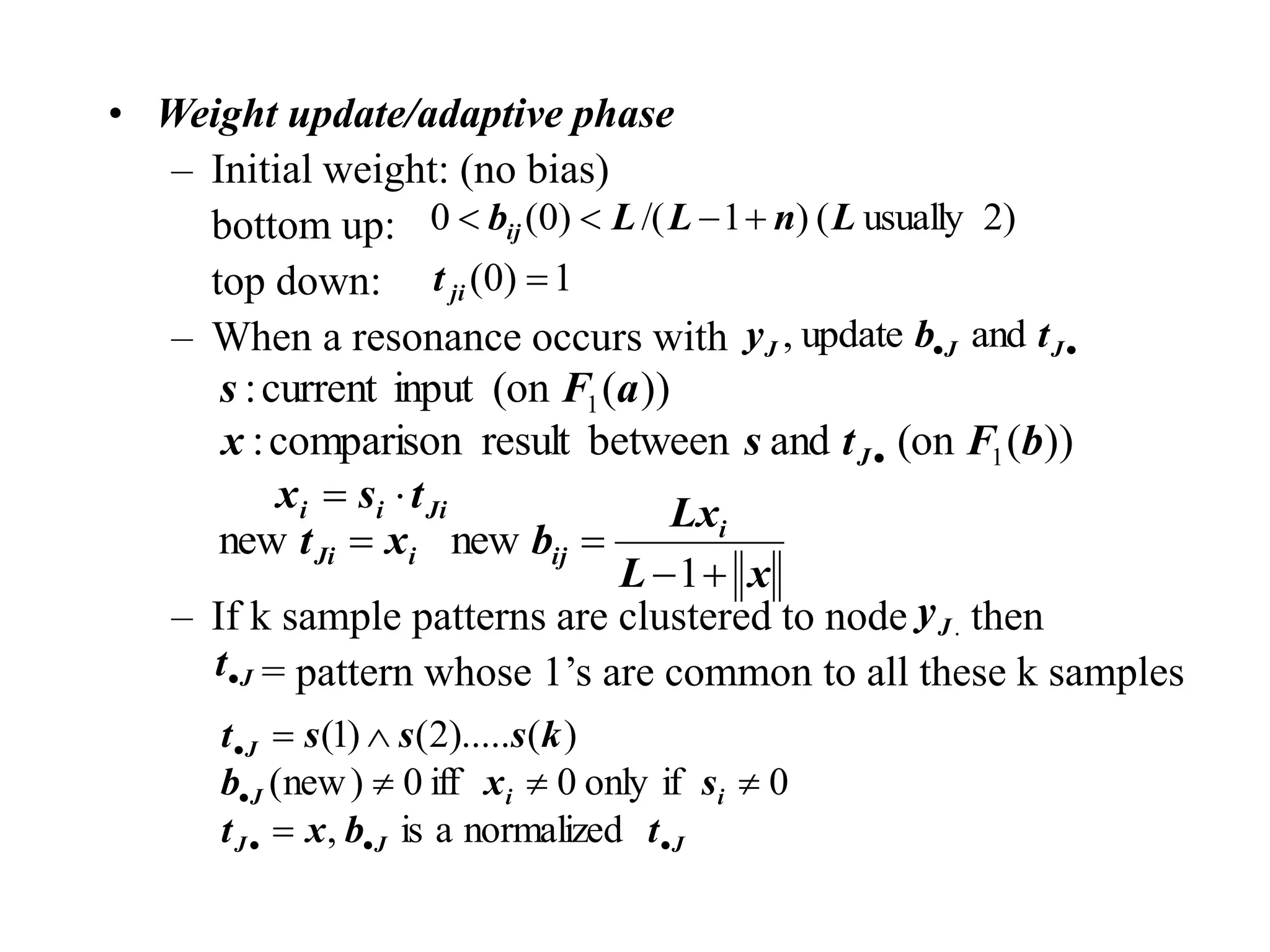 • Weight update/adaptive phase
– Initial weight: (no bias)
bottom up:
top down:
– When a resonance occurs with
– If k sample patterns are clustered to node then
= pattern whose 1’s are common to all these k samples
2)
usually
(
)
1
/(
)
0
(
0 L
n
L
L
bij 



1
)
0
( 
ji
t

 J
J
J t
b
y and
update
,
Ji
i
i
J
t
s
x
b
F
t
s
x
a
F
s


 )
)
(
(on
and
between
result
comparison
:
)
)
(
(on
input
current
:
1
1
x
L
Lx
b
x
t i
ij
i
Ji




1
new
new
.
J
y
J
t
J
J
J
i
i
J
J
t
b
x
t
s
x
b
k
s
s
s
t











normalized
a
is
,
0
if
only
0
iff
0
)
new
(
)
(
).....
2
(
)
1
(
 