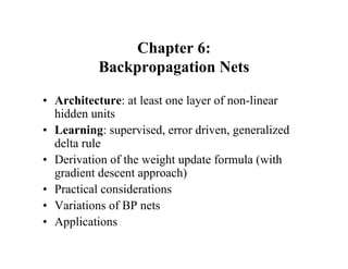 Chapter 6:
Backpropagation Nets
• Architecture: at least one layer of non-linear
hidden units
• Learning: supervised, error driven, generalized
delta rule
• Derivation of the weight update formula (with
gradient descent approach)
• Practical considerations
• Variations of BP nets
• Applications
 
