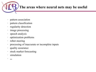 ·   pattern association  ·   pattern classification  ·   regularity detection  ·   image processing  ·   speech analysis  ·   optimization problems  ·   robot steering  ·   processing of inaccurate or incomplete inputs  ·   quality assurance  ·   stock market forecasting  ·   simulation  ·    ...   The areas where neural nets may be useful   