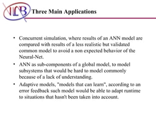 Concurrent simulation, where results of an ANN model are compared with results of a less realistic but validated common model to avoid a non expected behavior of the Neural-Net.  ANN as sub-components of a global model, to model subsystems that would be hard to model commonly because of a lack of understanding.  Adaptive models, "models that can learn", according to an error feedback such model would be able to adapt runtime to situations that hasn't been taken into account. Three Main Applications 