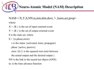 Neuro-Atomic Model (NAM) Description NAM=<X,Y,S,NN,ta,init,dint,dext, λ ,learn,act,prop> where: X = {R } is the set of input external event Y = {R } is the set of output external event S is the state set, where S = {(s,phase,error)  s is the status {activated, learn, propagate} phase {active, passive}  error {0,1} is the squared root error between the actual output and the desired output } NN is the link to the neural net object (ANN) ta: is the time advance function 